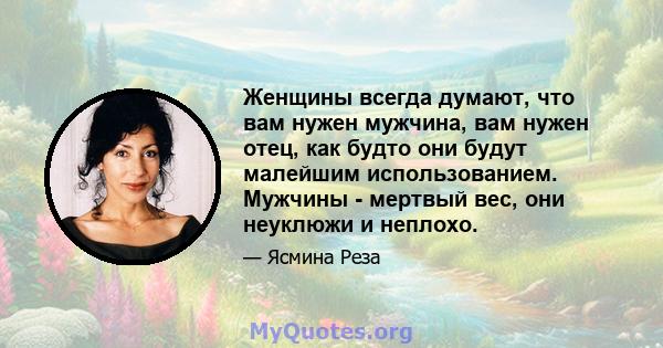 Женщины всегда думают, что вам нужен мужчина, вам нужен отец, как будто они будут малейшим использованием. Мужчины - мертвый вес, они неуклюжи и неплохо.