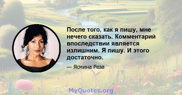 После того, как я пишу, мне нечего сказать. Комментарий впоследствии является излишним. Я пишу. И этого достаточно.