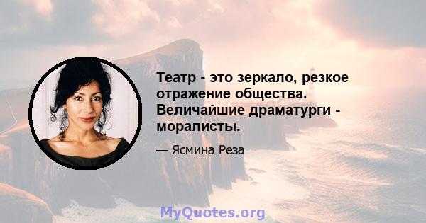 Театр - это зеркало, резкое отражение общества. Величайшие драматурги - моралисты.