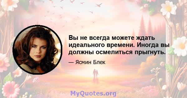 Вы не всегда можете ждать идеального времени. Иногда вы должны осмелиться прыгнуть.