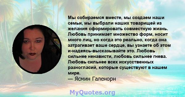 Мы собираемся вместе, мы создаем наши семьи, мы выбрали наших товарищей из желания сформировать совместную жизнь. Любовь принимает множество форм, носит много лиц, но когда это реально, когда она затрагивает ваше