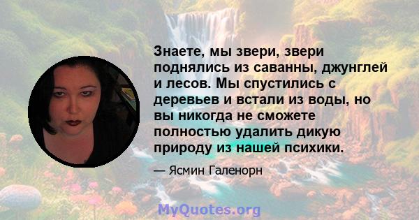 Знаете, мы звери, звери поднялись из саванны, джунглей и лесов. Мы спустились с деревьев и встали из воды, но вы никогда не сможете полностью удалить дикую природу из нашей психики.