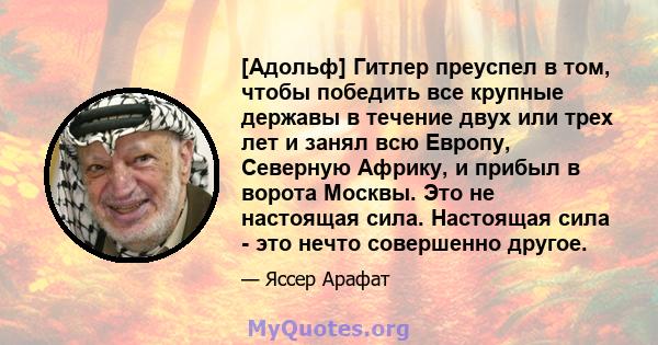 [Адольф] Гитлер преуспел в том, чтобы победить все крупные державы в течение двух или трех лет и занял всю Европу, Северную Африку, и прибыл в ворота Москвы. Это не настоящая сила. Настоящая сила - это нечто совершенно