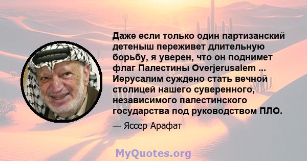 Даже если только один партизанский детеныш переживет длительную борьбу, я уверен, что он поднимет флаг Палестины Overjerusalem ... Иерусалим суждено стать вечной столицей нашего суверенного, независимого палестинского