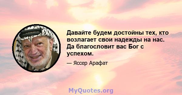 Давайте будем достойны тех, кто возлагает свои надежды на нас. Да благословит вас Бог с успехом.