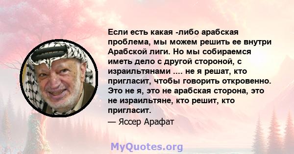 Если есть какая -либо арабская проблема, мы можем решить ее внутри Арабской лиги. Но мы собираемся иметь дело с другой стороной, с израильтянами .... не я решат, кто пригласит, чтобы говорить откровенно. Это не я, это