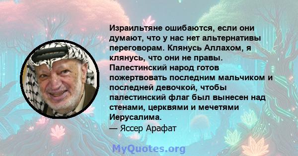 Израильтяне ошибаются, если они думают, что у нас нет альтернативы переговорам. Клянусь Аллахом, я клянусь, что они не правы. Палестинский народ готов пожертвовать последним мальчиком и последней девочкой, чтобы