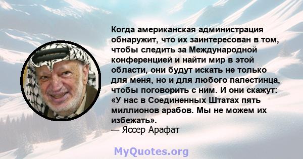 Когда американская администрация обнаружит, что их заинтересован в том, чтобы следить за Международной конференцией и найти мир в этой области, они будут искать не только для меня, но и для любого палестинца, чтобы