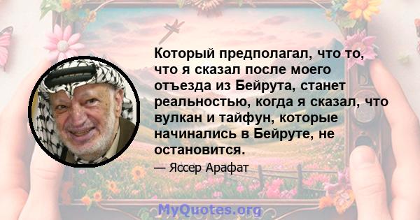 Который предполагал, что то, что я сказал после моего отъезда из Бейрута, станет реальностью, когда я сказал, что вулкан и тайфун, которые начинались в Бейруте, не остановится.