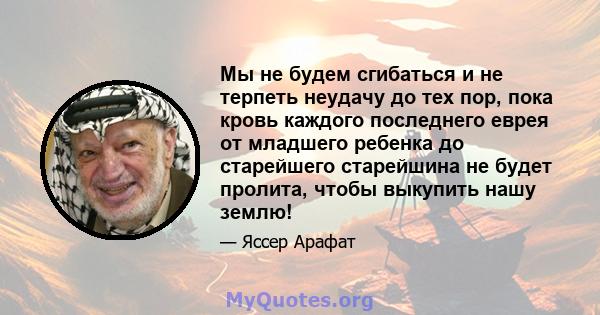 Мы не будем сгибаться и не терпеть неудачу до тех пор, пока кровь каждого последнего еврея от младшего ребенка до старейшего старейшина не будет пролита, чтобы выкупить нашу землю!