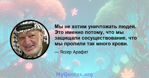 Мы не хотим уничтожать людей. Это именно потому, что мы защищали сосуществование, что мы пролили так много крови.