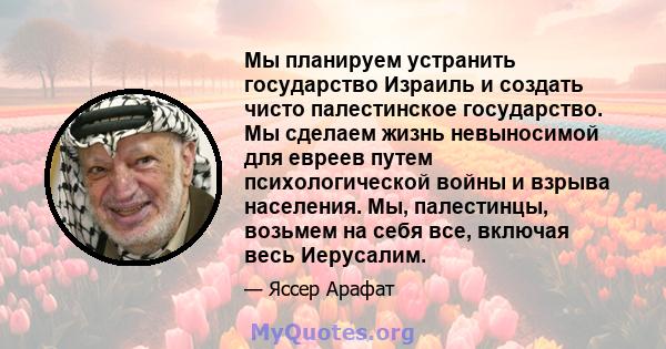 Мы планируем устранить государство Израиль и создать чисто палестинское государство. Мы сделаем жизнь невыносимой для евреев путем психологической войны и взрыва населения. Мы, палестинцы, возьмем на себя все, включая