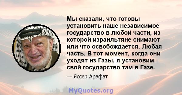 Мы сказали, что готовы установить наше независимое государство в любой части, из которой израильтяне снимают или что освобождается. Любая часть. В тот момент, когда они уходят из Газы, я установим свой государство там в 