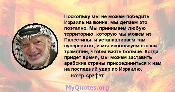 Поскольку мы не можем победить Израиль на войне, мы делаем это поэтапно. Мы принимаем любую территорию, которую мы можем из Палестины, и устанавливаем там суверенитет, и мы используем его как трамплин, чтобы взять