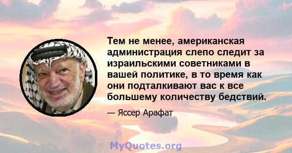 Тем не менее, американская администрация слепо следит за израильскими советниками в вашей политике, в то время как они подталкивают вас к все большему количеству бедствий.