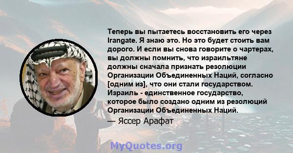 Теперь вы пытаетесь восстановить его через Irangate. Я знаю это. Но это будет стоить вам дорого. И если вы снова говорите о чартерах, вы должны помнить, что израильтяне должны сначала признать резолюции Организации