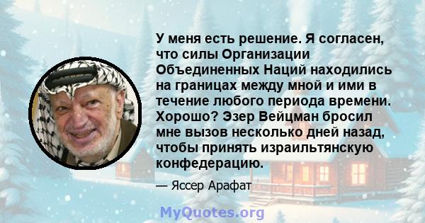 У меня есть решение. Я согласен, что силы Организации Объединенных Наций находились на границах между мной и ими в течение любого периода времени. Хорошо? Эзер Вейцман бросил мне вызов несколько дней назад, чтобы