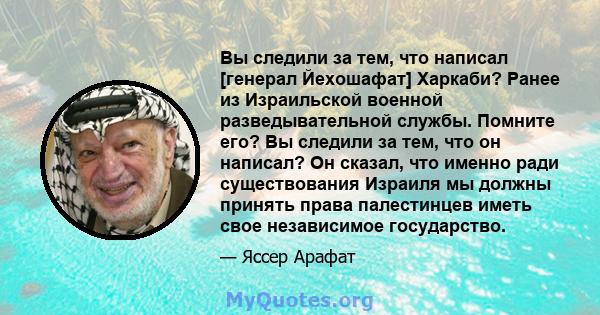 Вы следили за тем, что написал [генерал Йехошафат] Харкаби? Ранее из Израильской военной разведывательной службы. Помните его? Вы следили за тем, что он написал? Он сказал, что именно ради существования Израиля мы