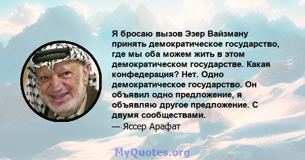 Я бросаю вызов Эзер Вайзману принять демократическое государство, где мы оба можем жить в этом демократическом государстве. Какая конфедерация? Нет. Одно демократическое государство. Он объявил одно предложение, я