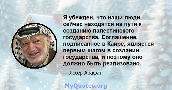 Я убежден, что наши люди сейчас находятся на пути к созданию палестинского государства. Соглашение, подписанное в Каире, является первым шагом в создании государства, и поэтому оно должно быть реализовано.