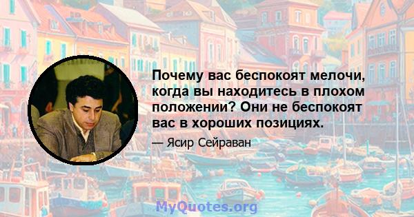 Почему вас беспокоят мелочи, когда вы находитесь в плохом положении? Они не беспокоят вас в хороших позициях.