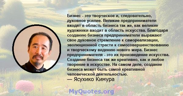 Бизнес - это творческое и, следовательно, духовное усилие. Великие предприниматели входят в область бизнеса так же, как великие художники входят в область искусства. Благодаря созданию бизнеса предприниматели выражают