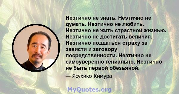 Неэтично не знать. Неэтично не думать. Неэтично не любить. Неэтично не жить страстной жизнью. Неэтично не достигать величия. Неэтично поддаться страху за зависти и заговору посредственности. Неэтично не самоуверенно