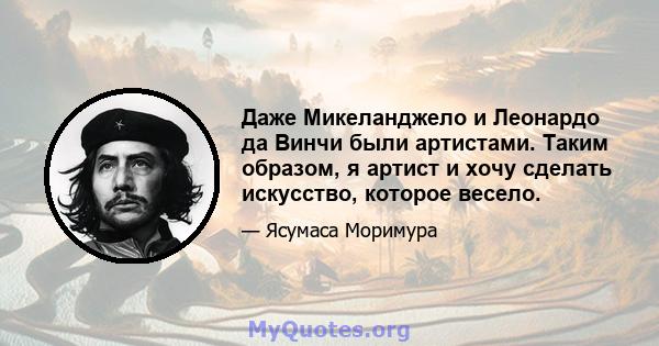 Даже Микеланджело и Леонардо да Винчи были артистами. Таким образом, я артист и хочу сделать искусство, которое весело.