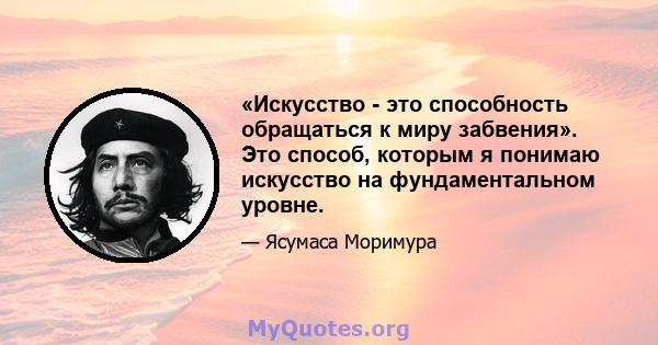 «Искусство - это способность обращаться к миру забвения». Это способ, которым я понимаю искусство на фундаментальном уровне.