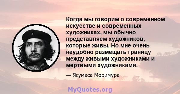 Когда мы говорим о современном искусстве и современных художниках, мы обычно представляем художников, которые живы. Но мне очень неудобно размещать границу между живыми художниками и мертвыми художниками.