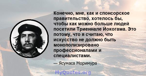 Конечно, мне, как и спонсорское правительство, хотелось бы, чтобы как можно больше людей посетили Триеннале Йокогама. Это потому, что я считаю, что искусство не должно быть монополизировано профессионалами и