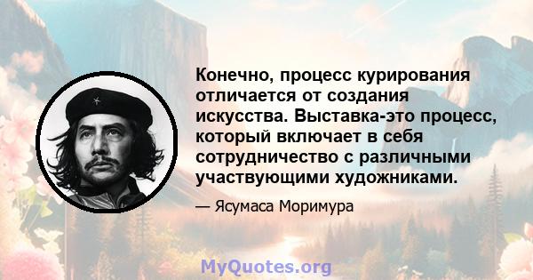 Конечно, процесс курирования отличается от создания искусства. Выставка-это процесс, который включает в себя сотрудничество с различными участвующими художниками.