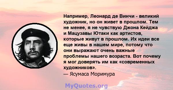 Например, Леонард де Винчи - великий художник, но он живет в прошлом. Тем не менее, я не чувствую Джона Кейджа и Мацузавы Ютаки как артистов, которые живут в прошлом. Их идеи все еще живы в нашем мире, потому что они