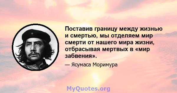 Поставив границу между жизнью и смертью, мы отделяем мир смерти от нашего мира жизни, отбрасывая мертвых в «мир забвения».