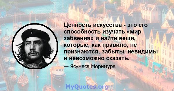 Ценность искусства - это его способность изучать «мир забвения» и найти вещи, которые, как правило, не признаются, забыты, невидимы и невозможно сказать.