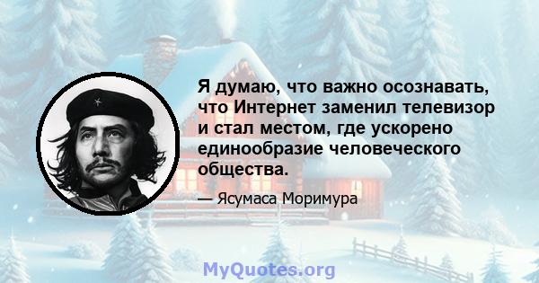 Я думаю, что важно осознавать, что Интернет заменил телевизор и стал местом, где ускорено единообразие человеческого общества.