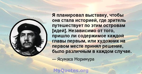 Я планировал выставку, чтобы она стала историей, где зритель путешествует по этим островам [идей]. Независимо от того, пришло ли содержимое каждой главы первым, или художник на первом месте принял решение, было