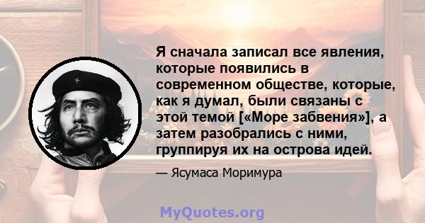 Я сначала записал все явления, которые появились в современном обществе, которые, как я думал, были связаны с этой темой [«Море забвения»], а затем разобрались с ними, группируя их на острова идей.