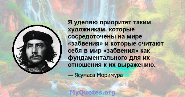 Я уделяю приоритет таким художникам, которые сосредоточены на мире «забвения» и которые считают себя в мир «забвения» как фундаментального для их отношения к их выражению.