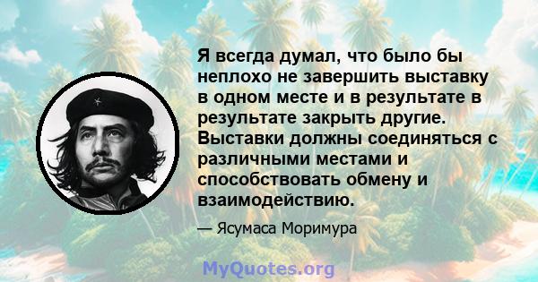 Я всегда думал, что было бы неплохо не завершить выставку в одном месте и в результате в результате закрыть другие. Выставки должны соединяться с различными местами и способствовать обмену и взаимодействию.