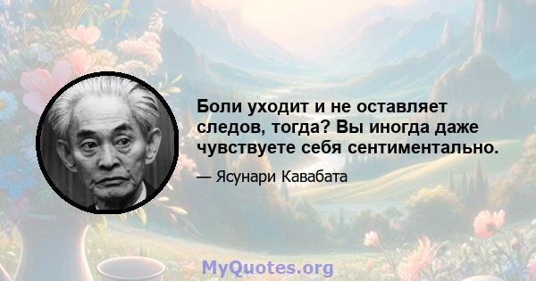 Боли уходит и не оставляет следов, тогда? Вы иногда даже чувствуете себя сентиментально.