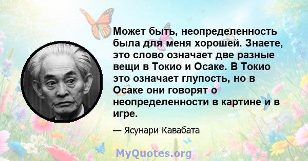 Может быть, неопределенность была для меня хорошей. Знаете, это слово означает две разные вещи в Токио и Осаке. В Токио это означает глупость, но в Осаке они говорят о неопределенности в картине и в игре.