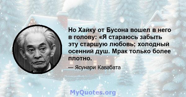 Но Хайку от Бусона вошел в него в голову: «Я стараюсь забыть эту старшую любовь; холодный осенний душ. Мрак только более плотно.