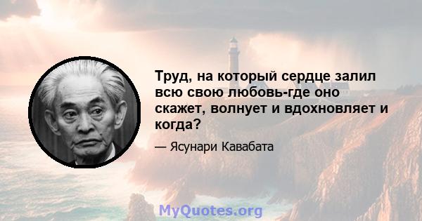 Труд, на который сердце залил всю свою любовь-где оно скажет, волнует и вдохновляет и когда?