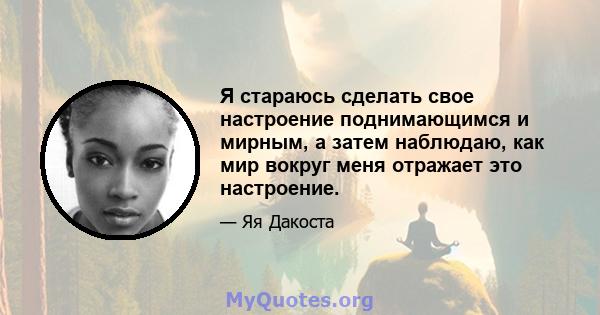 Я стараюсь сделать свое настроение поднимающимся и мирным, а затем наблюдаю, как мир вокруг меня отражает это настроение.