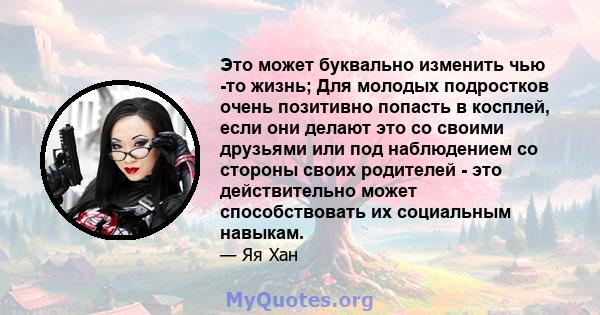 Это может буквально изменить чью -то жизнь; Для молодых подростков очень позитивно попасть в косплей, если они делают это со своими друзьями или под наблюдением со стороны своих родителей - это действительно может