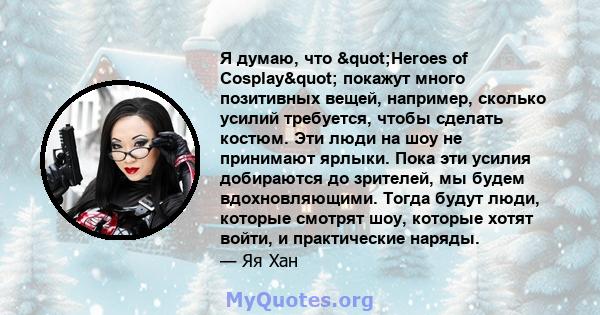 Я думаю, что "Heroes of Cosplay" покажут много позитивных вещей, например, сколько усилий требуется, чтобы сделать костюм. Эти люди на шоу не принимают ярлыки. Пока эти усилия добираются до зрителей, мы будем