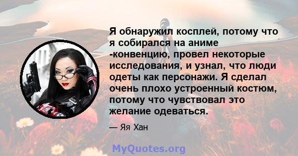 Я обнаружил косплей, потому что я собирался на аниме -конвенцию, провел некоторые исследования, и узнал, что люди одеты как персонажи. Я сделал очень плохо устроенный костюм, потому что чувствовал это желание одеваться.