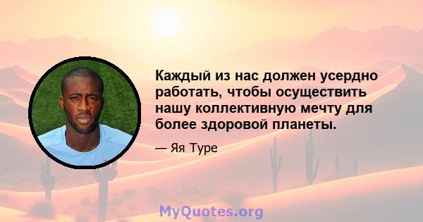 Каждый из нас должен усердно работать, чтобы осуществить нашу коллективную мечту для более здоровой планеты.