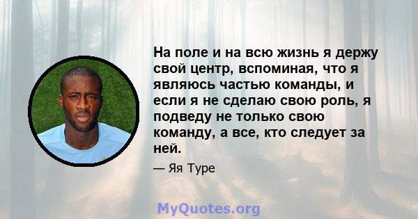 На поле и на всю жизнь я держу свой центр, вспоминая, что я являюсь частью команды, и если я не сделаю свою роль, я подведу не только свою команду, а все, кто следует за ней.